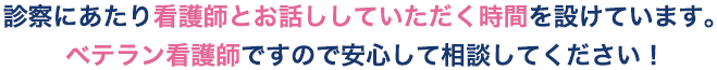 ひとりで悩まず、まずはお悩みをご相談ください。診療の前後で看護師と話せる時間枠を設けています。ほとんどがベテラン看護師で、心のサポートも安心！